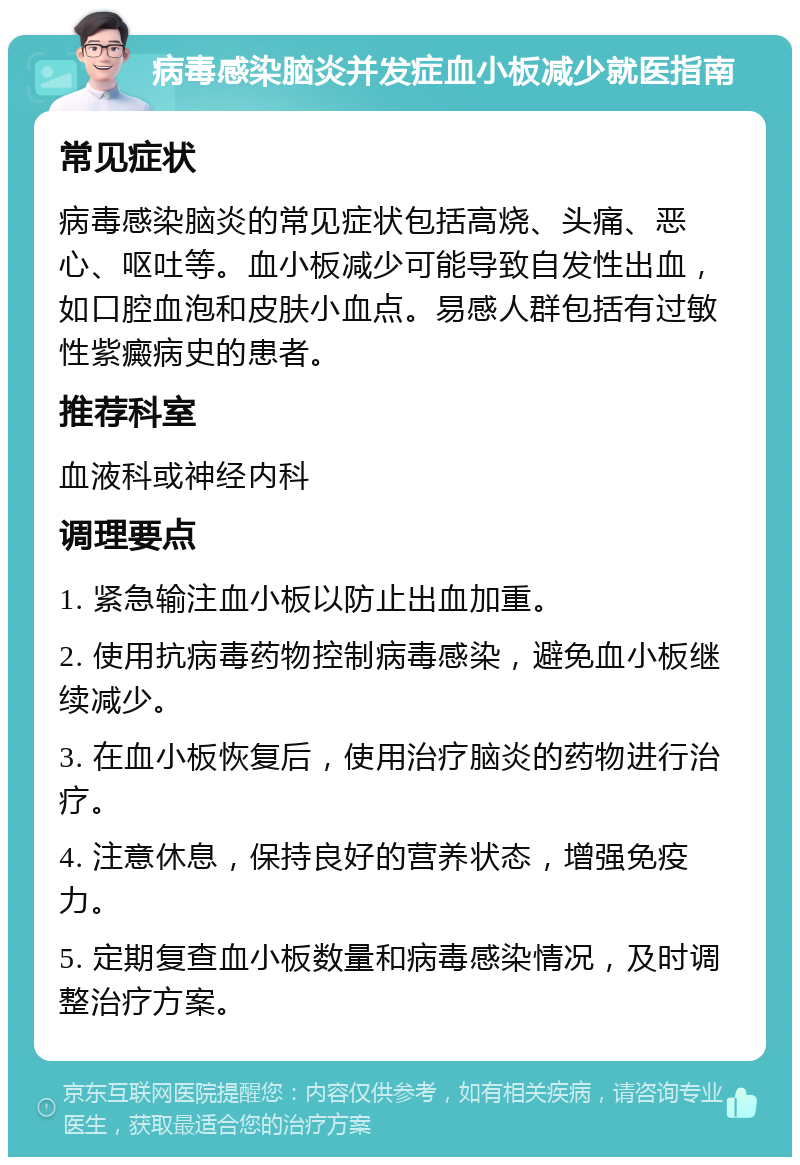 病毒感染脑炎并发症血小板减少就医指南 常见症状 病毒感染脑炎的常见症状包括高烧、头痛、恶心、呕吐等。血小板减少可能导致自发性出血，如口腔血泡和皮肤小血点。易感人群包括有过敏性紫癜病史的患者。 推荐科室 血液科或神经内科 调理要点 1. 紧急输注血小板以防止出血加重。 2. 使用抗病毒药物控制病毒感染，避免血小板继续减少。 3. 在血小板恢复后，使用治疗脑炎的药物进行治疗。 4. 注意休息，保持良好的营养状态，增强免疫力。 5. 定期复查血小板数量和病毒感染情况，及时调整治疗方案。