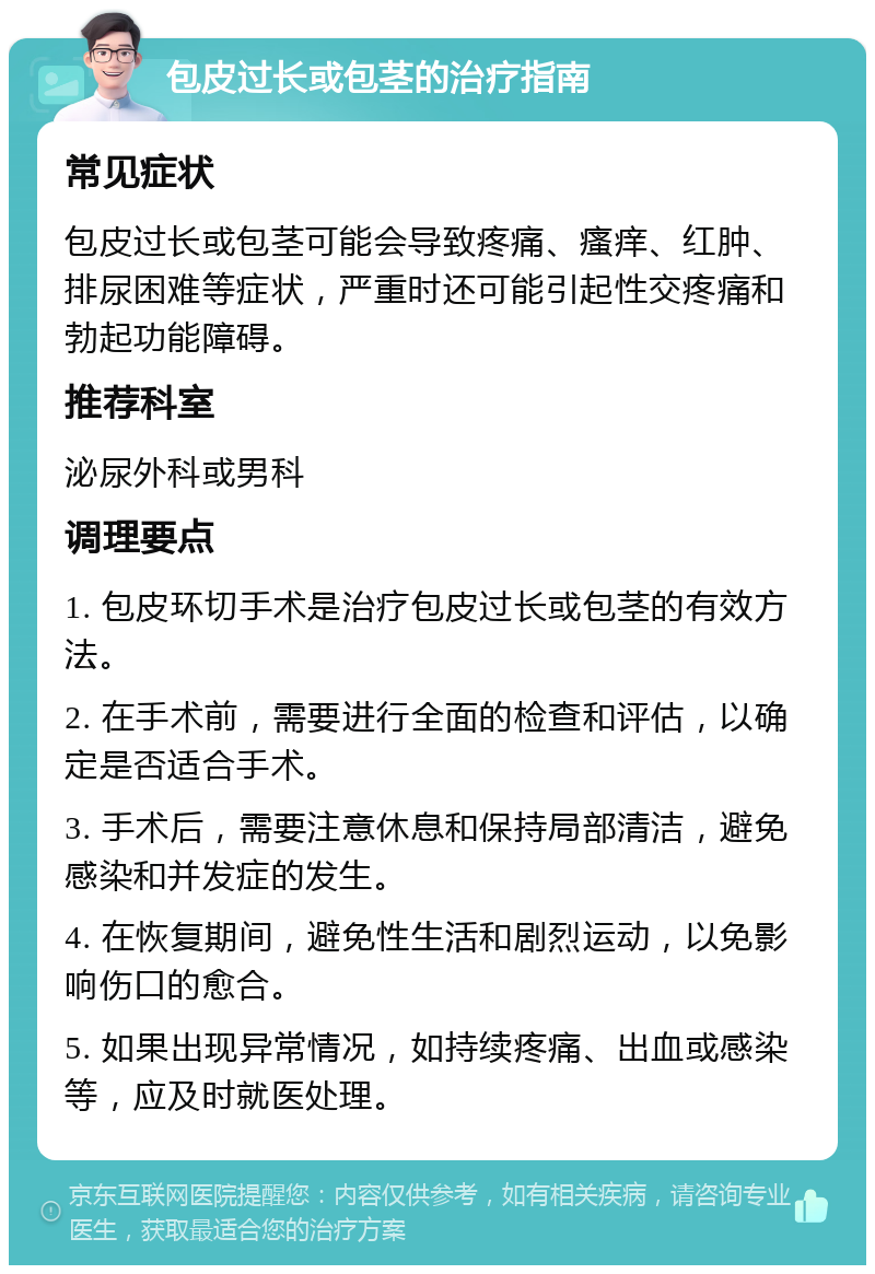 包皮过长或包茎的治疗指南 常见症状 包皮过长或包茎可能会导致疼痛、瘙痒、红肿、排尿困难等症状，严重时还可能引起性交疼痛和勃起功能障碍。 推荐科室 泌尿外科或男科 调理要点 1. 包皮环切手术是治疗包皮过长或包茎的有效方法。 2. 在手术前，需要进行全面的检查和评估，以确定是否适合手术。 3. 手术后，需要注意休息和保持局部清洁，避免感染和并发症的发生。 4. 在恢复期间，避免性生活和剧烈运动，以免影响伤口的愈合。 5. 如果出现异常情况，如持续疼痛、出血或感染等，应及时就医处理。