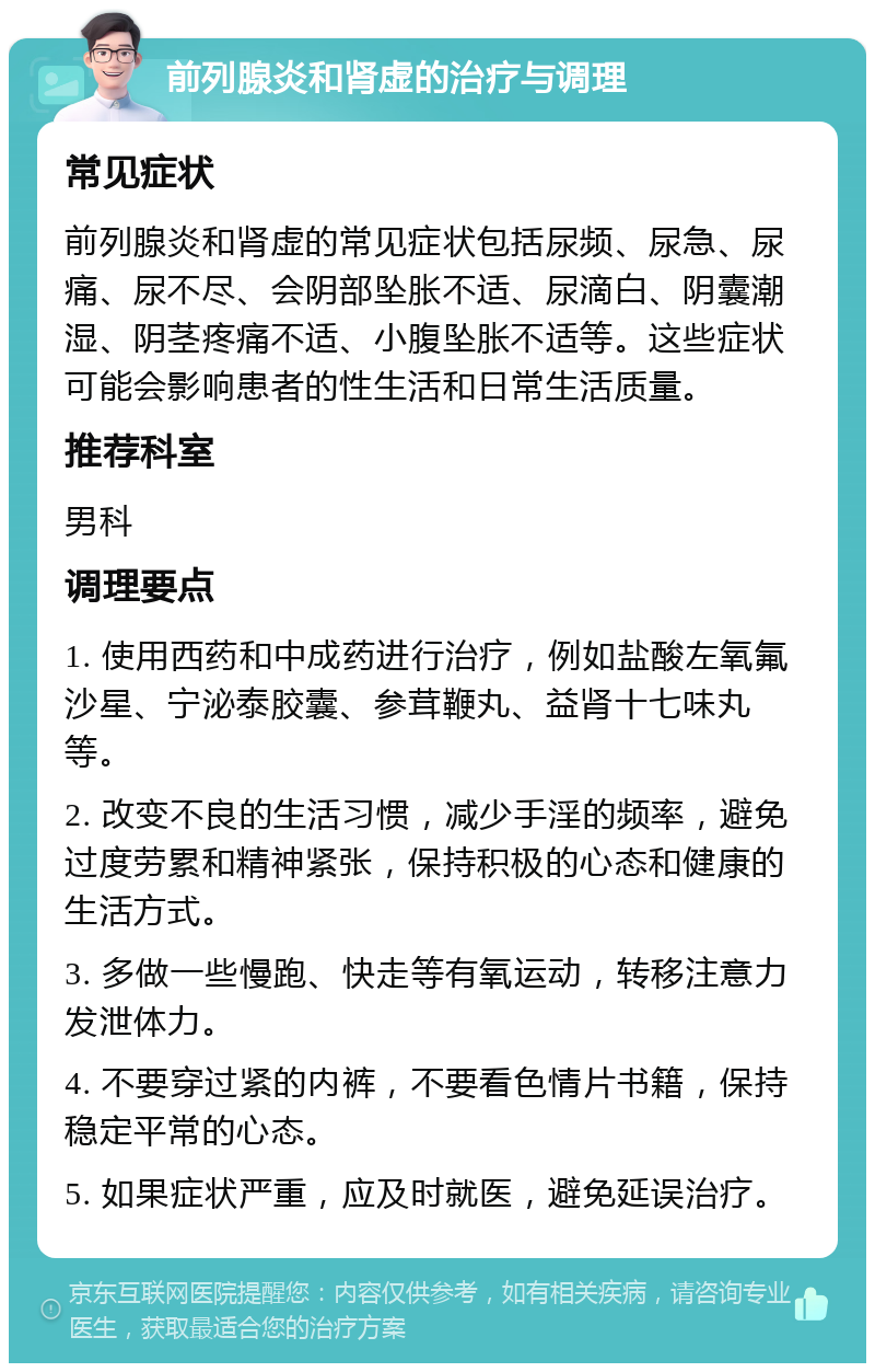 前列腺炎和肾虚的治疗与调理 常见症状 前列腺炎和肾虚的常见症状包括尿频、尿急、尿痛、尿不尽、会阴部坠胀不适、尿滴白、阴囊潮湿、阴茎疼痛不适、小腹坠胀不适等。这些症状可能会影响患者的性生活和日常生活质量。 推荐科室 男科 调理要点 1. 使用西药和中成药进行治疗，例如盐酸左氧氟沙星、宁泌泰胶囊、参茸鞭丸、益肾十七味丸等。 2. 改变不良的生活习惯，减少手淫的频率，避免过度劳累和精神紧张，保持积极的心态和健康的生活方式。 3. 多做一些慢跑、快走等有氧运动，转移注意力发泄体力。 4. 不要穿过紧的内裤，不要看色情片书籍，保持稳定平常的心态。 5. 如果症状严重，应及时就医，避免延误治疗。