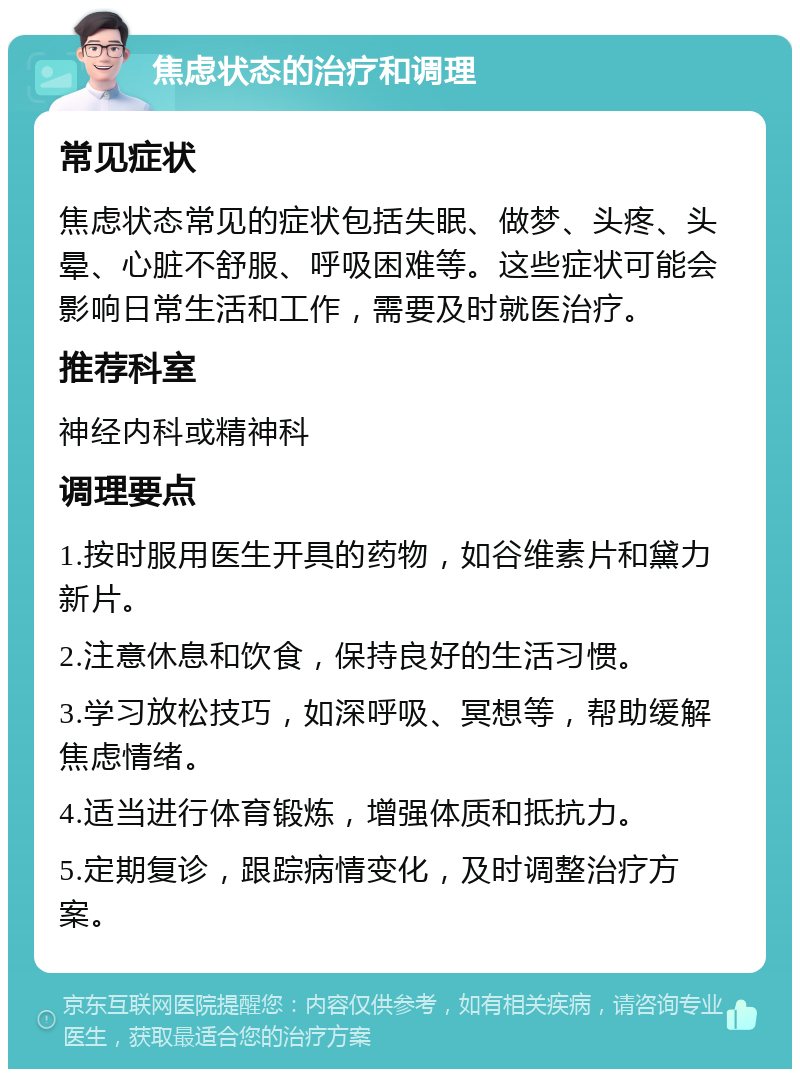 焦虑状态的治疗和调理 常见症状 焦虑状态常见的症状包括失眠、做梦、头疼、头晕、心脏不舒服、呼吸困难等。这些症状可能会影响日常生活和工作，需要及时就医治疗。 推荐科室 神经内科或精神科 调理要点 1.按时服用医生开具的药物，如谷维素片和黛力新片。 2.注意休息和饮食，保持良好的生活习惯。 3.学习放松技巧，如深呼吸、冥想等，帮助缓解焦虑情绪。 4.适当进行体育锻炼，增强体质和抵抗力。 5.定期复诊，跟踪病情变化，及时调整治疗方案。