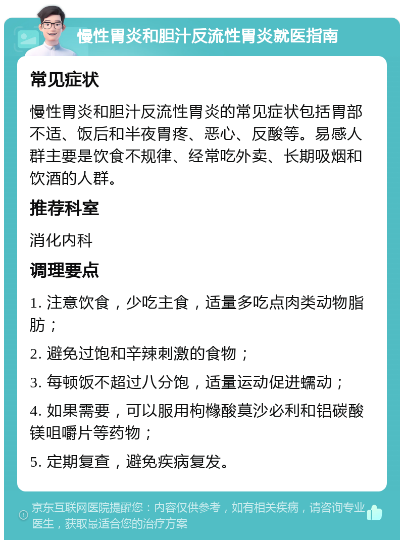 慢性胃炎和胆汁反流性胃炎就医指南 常见症状 慢性胃炎和胆汁反流性胃炎的常见症状包括胃部不适、饭后和半夜胃疼、恶心、反酸等。易感人群主要是饮食不规律、经常吃外卖、长期吸烟和饮酒的人群。 推荐科室 消化内科 调理要点 1. 注意饮食，少吃主食，适量多吃点肉类动物脂肪； 2. 避免过饱和辛辣刺激的食物； 3. 每顿饭不超过八分饱，适量运动促进蠕动； 4. 如果需要，可以服用枸橼酸莫沙必利和铝碳酸镁咀嚼片等药物； 5. 定期复查，避免疾病复发。