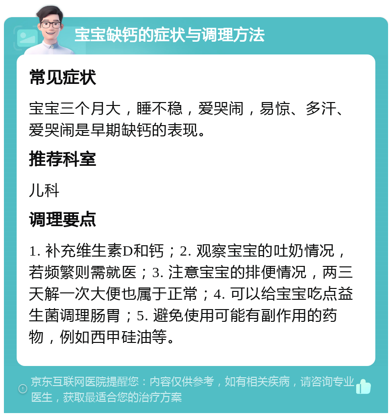 宝宝缺钙的症状与调理方法 常见症状 宝宝三个月大，睡不稳，爱哭闹，易惊、多汗、爱哭闹是早期缺钙的表现。 推荐科室 儿科 调理要点 1. 补充维生素D和钙；2. 观察宝宝的吐奶情况，若频繁则需就医；3. 注意宝宝的排便情况，两三天解一次大便也属于正常；4. 可以给宝宝吃点益生菌调理肠胃；5. 避免使用可能有副作用的药物，例如西甲硅油等。