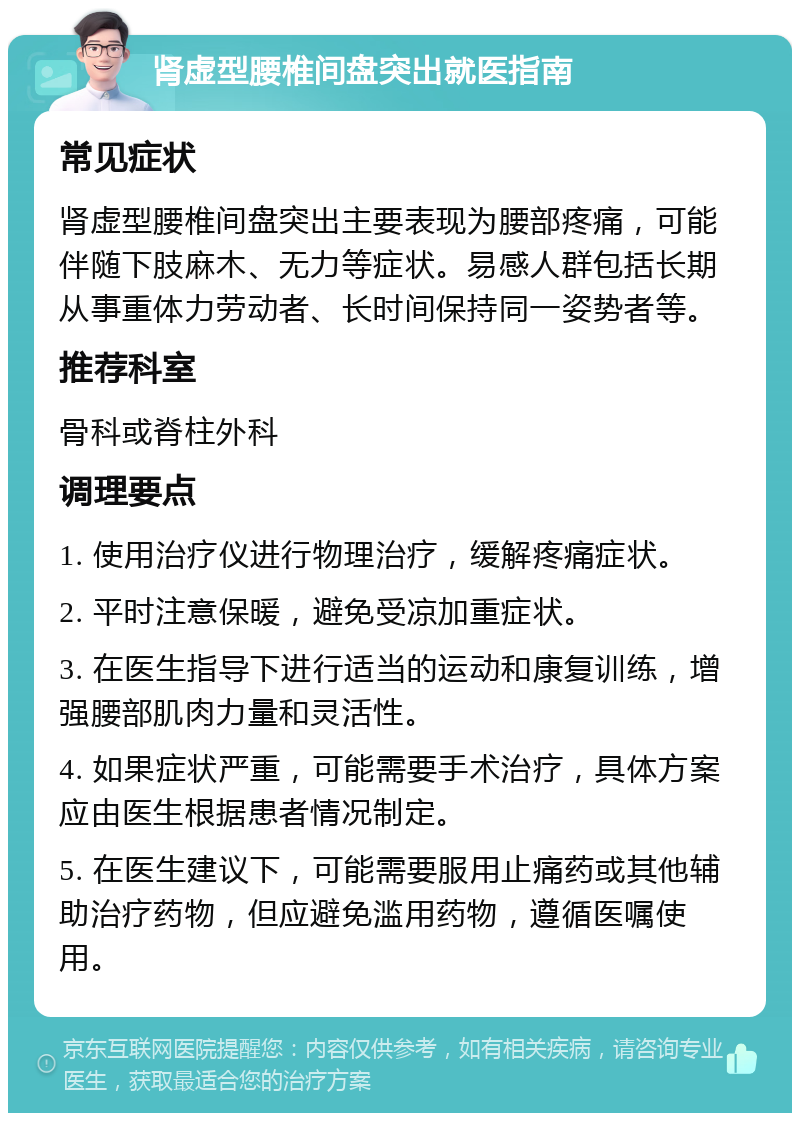 肾虚型腰椎间盘突出就医指南 常见症状 肾虚型腰椎间盘突出主要表现为腰部疼痛，可能伴随下肢麻木、无力等症状。易感人群包括长期从事重体力劳动者、长时间保持同一姿势者等。 推荐科室 骨科或脊柱外科 调理要点 1. 使用治疗仪进行物理治疗，缓解疼痛症状。 2. 平时注意保暖，避免受凉加重症状。 3. 在医生指导下进行适当的运动和康复训练，增强腰部肌肉力量和灵活性。 4. 如果症状严重，可能需要手术治疗，具体方案应由医生根据患者情况制定。 5. 在医生建议下，可能需要服用止痛药或其他辅助治疗药物，但应避免滥用药物，遵循医嘱使用。