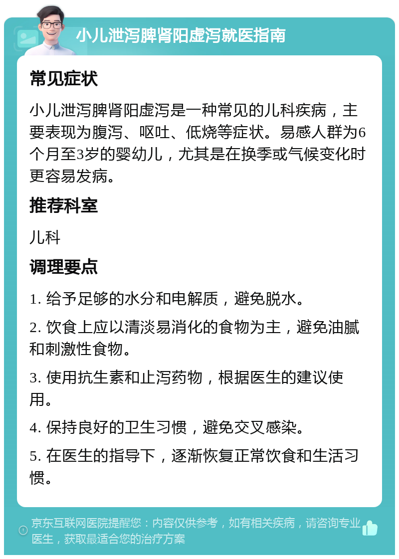 小儿泄泻脾肾阳虚泻就医指南 常见症状 小儿泄泻脾肾阳虚泻是一种常见的儿科疾病，主要表现为腹泻、呕吐、低烧等症状。易感人群为6个月至3岁的婴幼儿，尤其是在换季或气候变化时更容易发病。 推荐科室 儿科 调理要点 1. 给予足够的水分和电解质，避免脱水。 2. 饮食上应以清淡易消化的食物为主，避免油腻和刺激性食物。 3. 使用抗生素和止泻药物，根据医生的建议使用。 4. 保持良好的卫生习惯，避免交叉感染。 5. 在医生的指导下，逐渐恢复正常饮食和生活习惯。