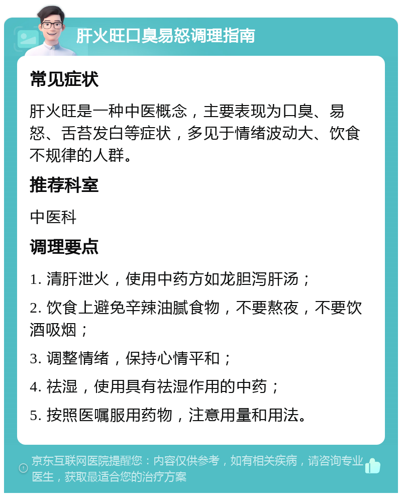 肝火旺口臭易怒调理指南 常见症状 肝火旺是一种中医概念，主要表现为口臭、易怒、舌苔发白等症状，多见于情绪波动大、饮食不规律的人群。 推荐科室 中医科 调理要点 1. 清肝泄火，使用中药方如龙胆泻肝汤； 2. 饮食上避免辛辣油腻食物，不要熬夜，不要饮酒吸烟； 3. 调整情绪，保持心情平和； 4. 祛湿，使用具有祛湿作用的中药； 5. 按照医嘱服用药物，注意用量和用法。