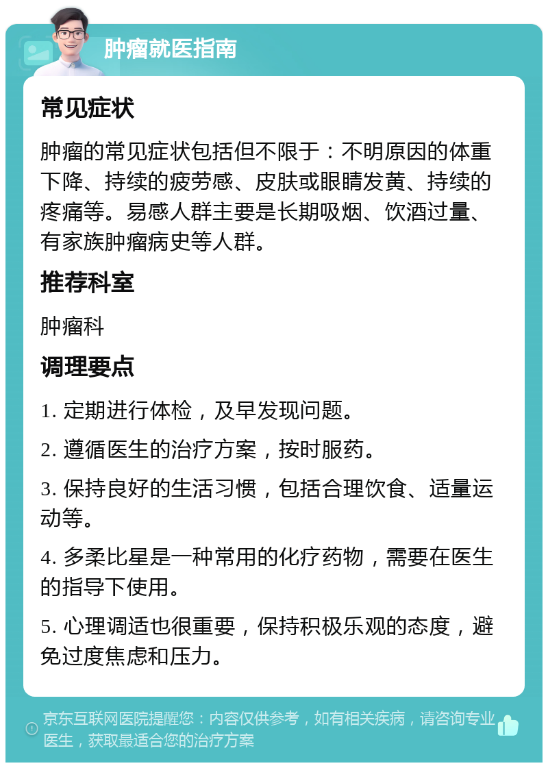 肿瘤就医指南 常见症状 肿瘤的常见症状包括但不限于：不明原因的体重下降、持续的疲劳感、皮肤或眼睛发黄、持续的疼痛等。易感人群主要是长期吸烟、饮酒过量、有家族肿瘤病史等人群。 推荐科室 肿瘤科 调理要点 1. 定期进行体检，及早发现问题。 2. 遵循医生的治疗方案，按时服药。 3. 保持良好的生活习惯，包括合理饮食、适量运动等。 4. 多柔比星是一种常用的化疗药物，需要在医生的指导下使用。 5. 心理调适也很重要，保持积极乐观的态度，避免过度焦虑和压力。