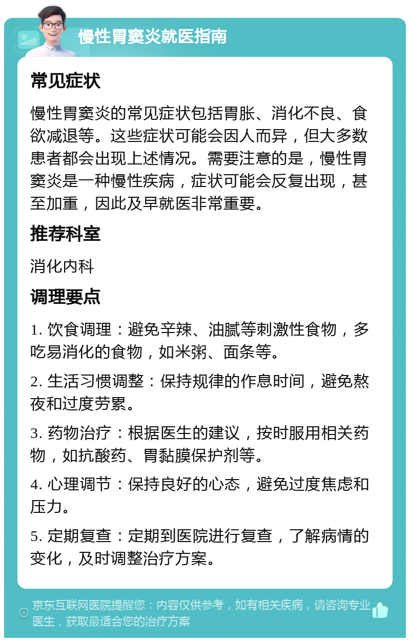 慢性胃窦炎就医指南 常见症状 慢性胃窦炎的常见症状包括胃胀、消化不良、食欲减退等。这些症状可能会因人而异，但大多数患者都会出现上述情况。需要注意的是，慢性胃窦炎是一种慢性疾病，症状可能会反复出现，甚至加重，因此及早就医非常重要。 推荐科室 消化内科 调理要点 1. 饮食调理：避免辛辣、油腻等刺激性食物，多吃易消化的食物，如米粥、面条等。 2. 生活习惯调整：保持规律的作息时间，避免熬夜和过度劳累。 3. 药物治疗：根据医生的建议，按时服用相关药物，如抗酸药、胃黏膜保护剂等。 4. 心理调节：保持良好的心态，避免过度焦虑和压力。 5. 定期复查：定期到医院进行复查，了解病情的变化，及时调整治疗方案。