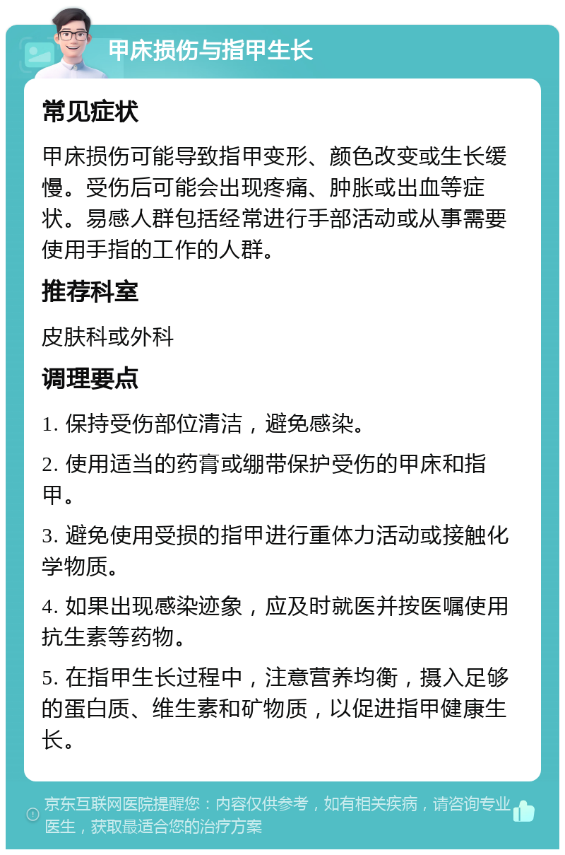 甲床损伤与指甲生长 常见症状 甲床损伤可能导致指甲变形、颜色改变或生长缓慢。受伤后可能会出现疼痛、肿胀或出血等症状。易感人群包括经常进行手部活动或从事需要使用手指的工作的人群。 推荐科室 皮肤科或外科 调理要点 1. 保持受伤部位清洁，避免感染。 2. 使用适当的药膏或绷带保护受伤的甲床和指甲。 3. 避免使用受损的指甲进行重体力活动或接触化学物质。 4. 如果出现感染迹象，应及时就医并按医嘱使用抗生素等药物。 5. 在指甲生长过程中，注意营养均衡，摄入足够的蛋白质、维生素和矿物质，以促进指甲健康生长。