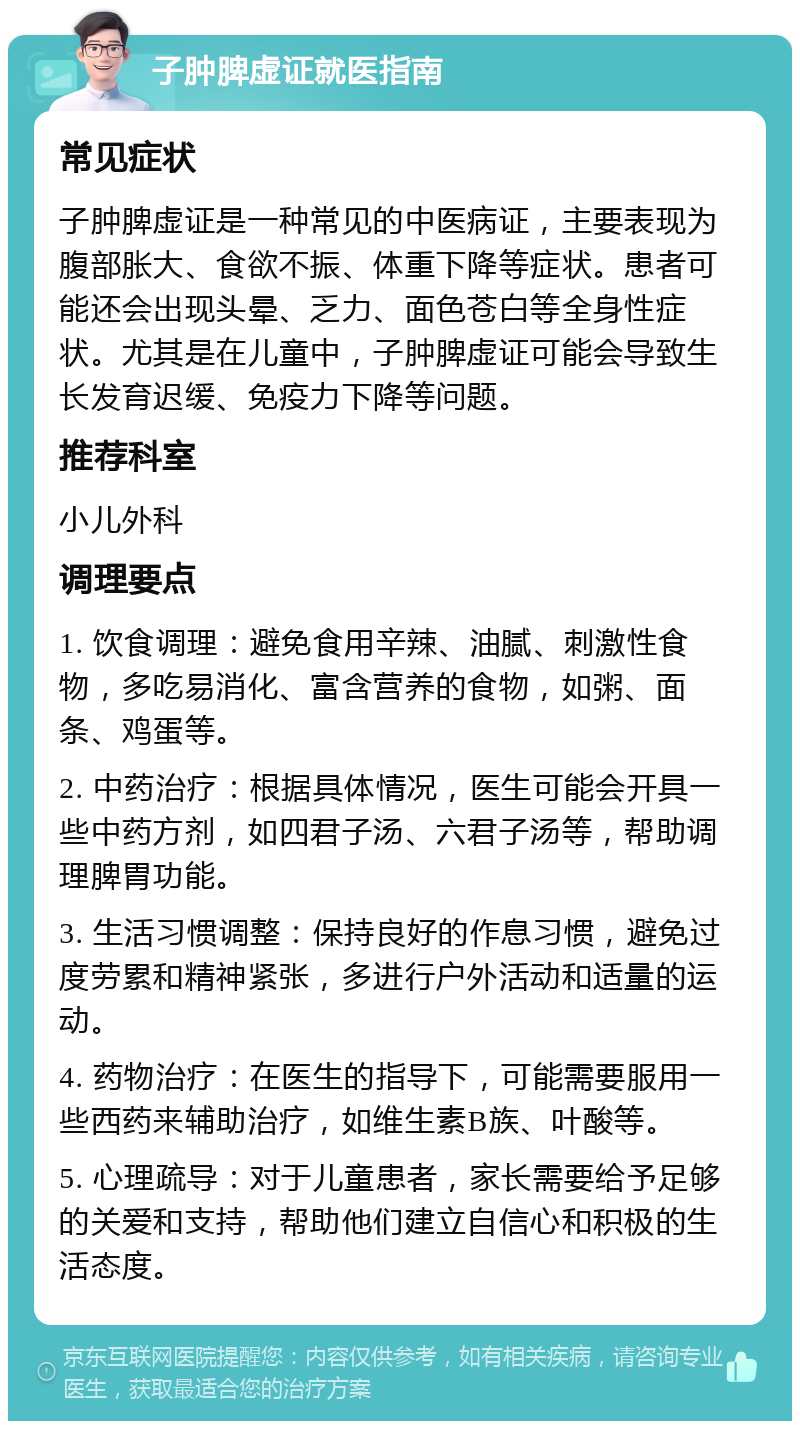 子肿脾虚证就医指南 常见症状 子肿脾虚证是一种常见的中医病证，主要表现为腹部胀大、食欲不振、体重下降等症状。患者可能还会出现头晕、乏力、面色苍白等全身性症状。尤其是在儿童中，子肿脾虚证可能会导致生长发育迟缓、免疫力下降等问题。 推荐科室 小儿外科 调理要点 1. 饮食调理：避免食用辛辣、油腻、刺激性食物，多吃易消化、富含营养的食物，如粥、面条、鸡蛋等。 2. 中药治疗：根据具体情况，医生可能会开具一些中药方剂，如四君子汤、六君子汤等，帮助调理脾胃功能。 3. 生活习惯调整：保持良好的作息习惯，避免过度劳累和精神紧张，多进行户外活动和适量的运动。 4. 药物治疗：在医生的指导下，可能需要服用一些西药来辅助治疗，如维生素B族、叶酸等。 5. 心理疏导：对于儿童患者，家长需要给予足够的关爱和支持，帮助他们建立自信心和积极的生活态度。