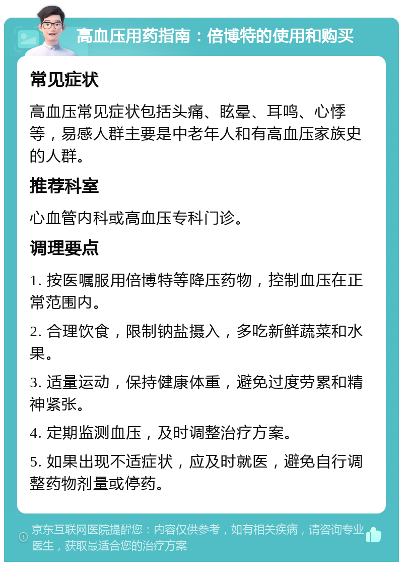 高血压用药指南：倍博特的使用和购买 常见症状 高血压常见症状包括头痛、眩晕、耳鸣、心悸等，易感人群主要是中老年人和有高血压家族史的人群。 推荐科室 心血管内科或高血压专科门诊。 调理要点 1. 按医嘱服用倍博特等降压药物，控制血压在正常范围内。 2. 合理饮食，限制钠盐摄入，多吃新鲜蔬菜和水果。 3. 适量运动，保持健康体重，避免过度劳累和精神紧张。 4. 定期监测血压，及时调整治疗方案。 5. 如果出现不适症状，应及时就医，避免自行调整药物剂量或停药。