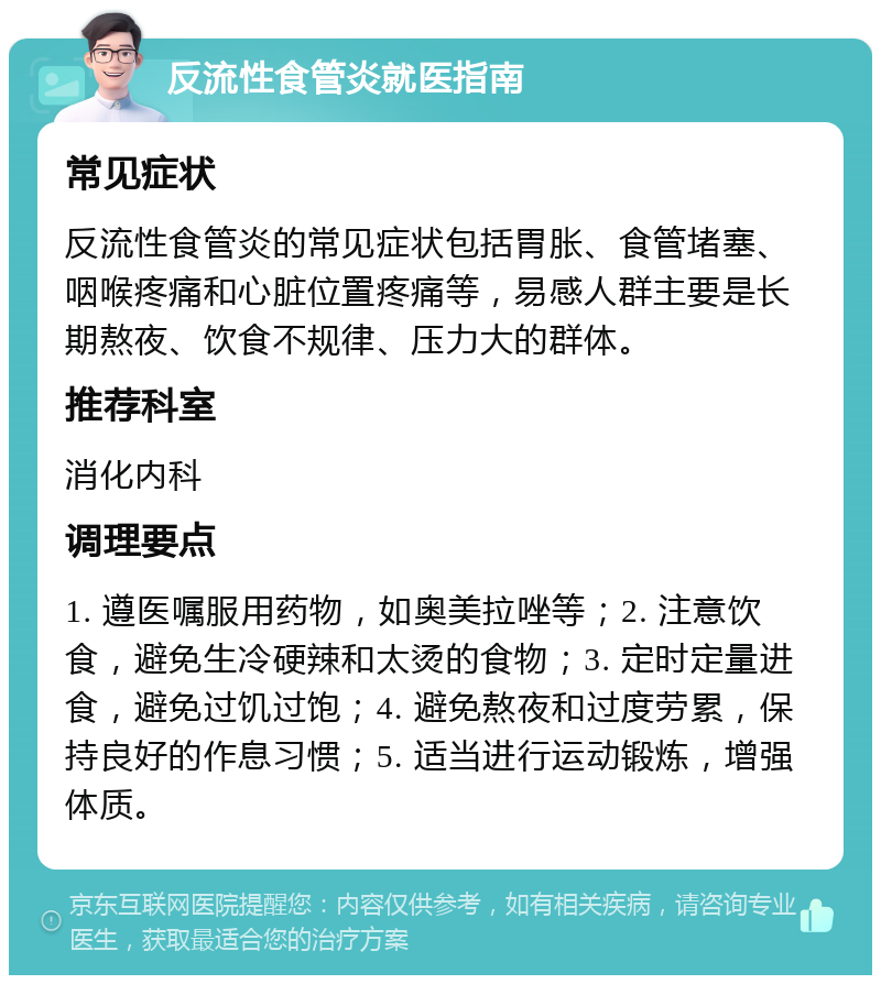 反流性食管炎就医指南 常见症状 反流性食管炎的常见症状包括胃胀、食管堵塞、咽喉疼痛和心脏位置疼痛等，易感人群主要是长期熬夜、饮食不规律、压力大的群体。 推荐科室 消化内科 调理要点 1. 遵医嘱服用药物，如奥美拉唑等；2. 注意饮食，避免生冷硬辣和太烫的食物；3. 定时定量进食，避免过饥过饱；4. 避免熬夜和过度劳累，保持良好的作息习惯；5. 适当进行运动锻炼，增强体质。