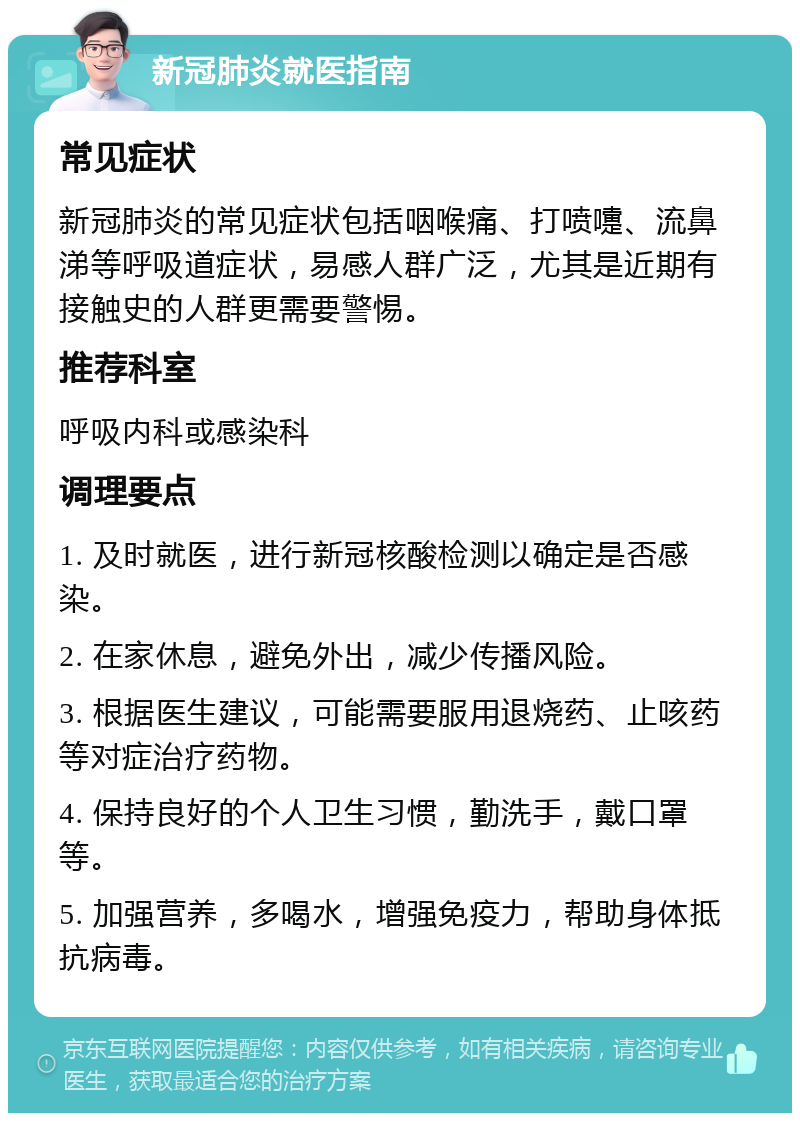 新冠肺炎就医指南 常见症状 新冠肺炎的常见症状包括咽喉痛、打喷嚏、流鼻涕等呼吸道症状，易感人群广泛，尤其是近期有接触史的人群更需要警惕。 推荐科室 呼吸内科或感染科 调理要点 1. 及时就医，进行新冠核酸检测以确定是否感染。 2. 在家休息，避免外出，减少传播风险。 3. 根据医生建议，可能需要服用退烧药、止咳药等对症治疗药物。 4. 保持良好的个人卫生习惯，勤洗手，戴口罩等。 5. 加强营养，多喝水，增强免疫力，帮助身体抵抗病毒。