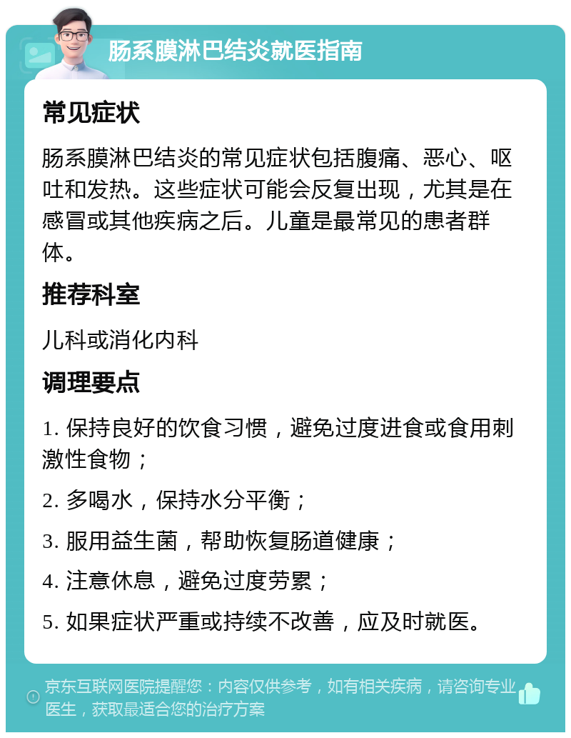 肠系膜淋巴结炎就医指南 常见症状 肠系膜淋巴结炎的常见症状包括腹痛、恶心、呕吐和发热。这些症状可能会反复出现，尤其是在感冒或其他疾病之后。儿童是最常见的患者群体。 推荐科室 儿科或消化内科 调理要点 1. 保持良好的饮食习惯，避免过度进食或食用刺激性食物； 2. 多喝水，保持水分平衡； 3. 服用益生菌，帮助恢复肠道健康； 4. 注意休息，避免过度劳累； 5. 如果症状严重或持续不改善，应及时就医。