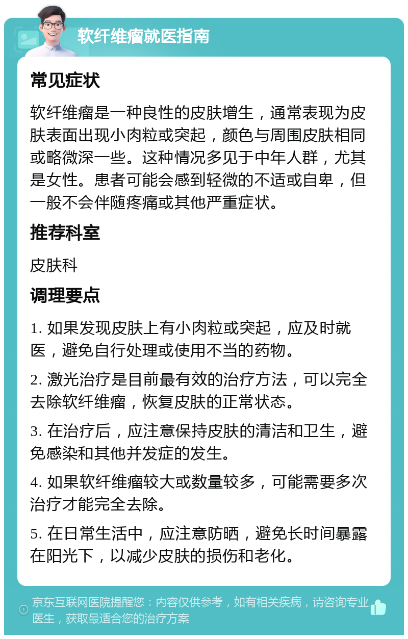 软纤维瘤就医指南 常见症状 软纤维瘤是一种良性的皮肤增生，通常表现为皮肤表面出现小肉粒或突起，颜色与周围皮肤相同或略微深一些。这种情况多见于中年人群，尤其是女性。患者可能会感到轻微的不适或自卑，但一般不会伴随疼痛或其他严重症状。 推荐科室 皮肤科 调理要点 1. 如果发现皮肤上有小肉粒或突起，应及时就医，避免自行处理或使用不当的药物。 2. 激光治疗是目前最有效的治疗方法，可以完全去除软纤维瘤，恢复皮肤的正常状态。 3. 在治疗后，应注意保持皮肤的清洁和卫生，避免感染和其他并发症的发生。 4. 如果软纤维瘤较大或数量较多，可能需要多次治疗才能完全去除。 5. 在日常生活中，应注意防晒，避免长时间暴露在阳光下，以减少皮肤的损伤和老化。