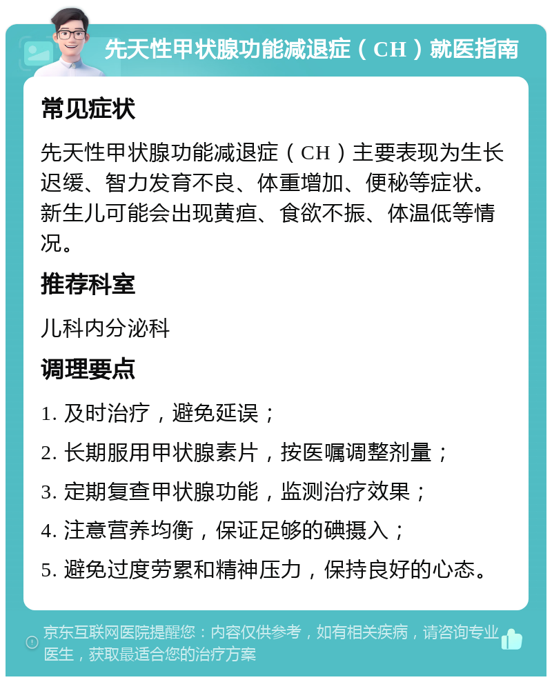 先天性甲状腺功能减退症（CH）就医指南 常见症状 先天性甲状腺功能减退症（CH）主要表现为生长迟缓、智力发育不良、体重增加、便秘等症状。新生儿可能会出现黄疸、食欲不振、体温低等情况。 推荐科室 儿科内分泌科 调理要点 1. 及时治疗，避免延误； 2. 长期服用甲状腺素片，按医嘱调整剂量； 3. 定期复查甲状腺功能，监测治疗效果； 4. 注意营养均衡，保证足够的碘摄入； 5. 避免过度劳累和精神压力，保持良好的心态。