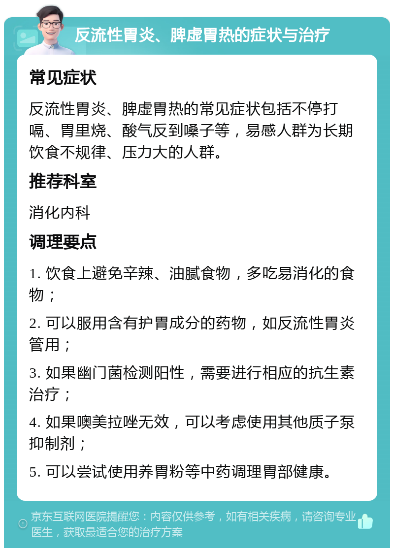 反流性胃炎、脾虚胃热的症状与治疗 常见症状 反流性胃炎、脾虚胃热的常见症状包括不停打嗝、胃里烧、酸气反到嗓子等，易感人群为长期饮食不规律、压力大的人群。 推荐科室 消化内科 调理要点 1. 饮食上避免辛辣、油腻食物，多吃易消化的食物； 2. 可以服用含有护胃成分的药物，如反流性胃炎管用； 3. 如果幽门菌检测阳性，需要进行相应的抗生素治疗； 4. 如果噢美拉唑无效，可以考虑使用其他质子泵抑制剂； 5. 可以尝试使用养胃粉等中药调理胃部健康。