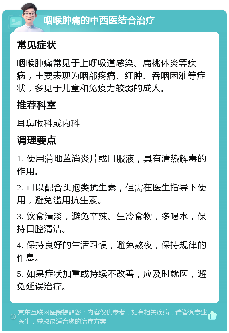 咽喉肿痛的中西医结合治疗 常见症状 咽喉肿痛常见于上呼吸道感染、扁桃体炎等疾病，主要表现为咽部疼痛、红肿、吞咽困难等症状，多见于儿童和免疫力较弱的成人。 推荐科室 耳鼻喉科或内科 调理要点 1. 使用蒲地蓝消炎片或口服液，具有清热解毒的作用。 2. 可以配合头孢类抗生素，但需在医生指导下使用，避免滥用抗生素。 3. 饮食清淡，避免辛辣、生冷食物，多喝水，保持口腔清洁。 4. 保持良好的生活习惯，避免熬夜，保持规律的作息。 5. 如果症状加重或持续不改善，应及时就医，避免延误治疗。