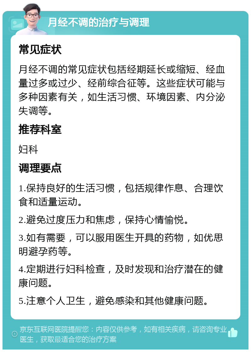 月经不调的治疗与调理 常见症状 月经不调的常见症状包括经期延长或缩短、经血量过多或过少、经前综合征等。这些症状可能与多种因素有关，如生活习惯、环境因素、内分泌失调等。 推荐科室 妇科 调理要点 1.保持良好的生活习惯，包括规律作息、合理饮食和适量运动。 2.避免过度压力和焦虑，保持心情愉悦。 3.如有需要，可以服用医生开具的药物，如优思明避孕药等。 4.定期进行妇科检查，及时发现和治疗潜在的健康问题。 5.注意个人卫生，避免感染和其他健康问题。