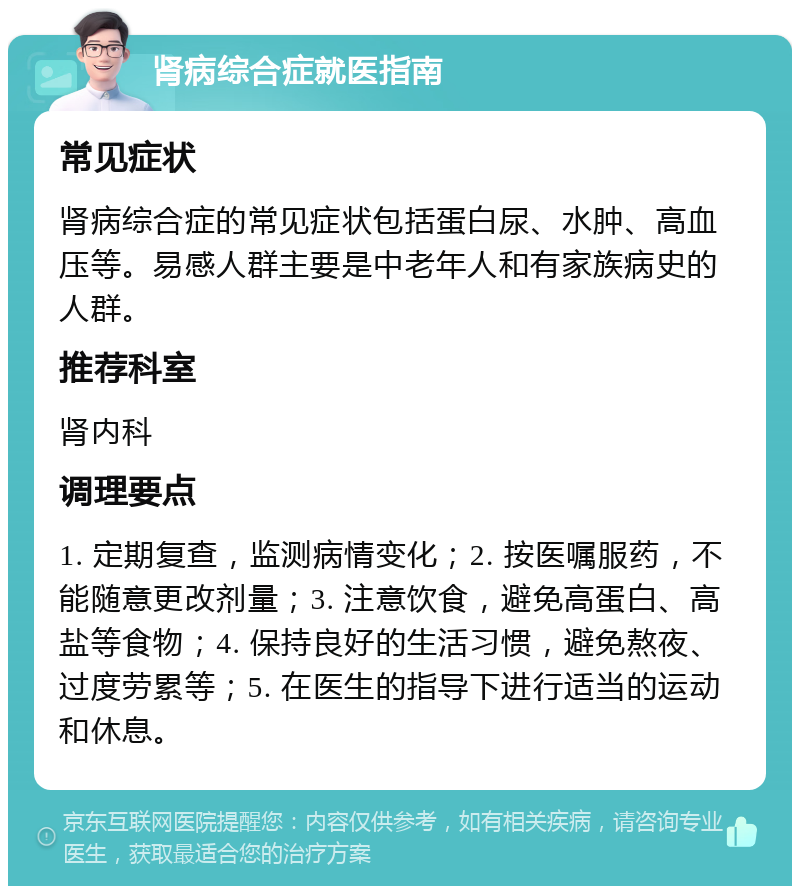 肾病综合症就医指南 常见症状 肾病综合症的常见症状包括蛋白尿、水肿、高血压等。易感人群主要是中老年人和有家族病史的人群。 推荐科室 肾内科 调理要点 1. 定期复查，监测病情变化；2. 按医嘱服药，不能随意更改剂量；3. 注意饮食，避免高蛋白、高盐等食物；4. 保持良好的生活习惯，避免熬夜、过度劳累等；5. 在医生的指导下进行适当的运动和休息。