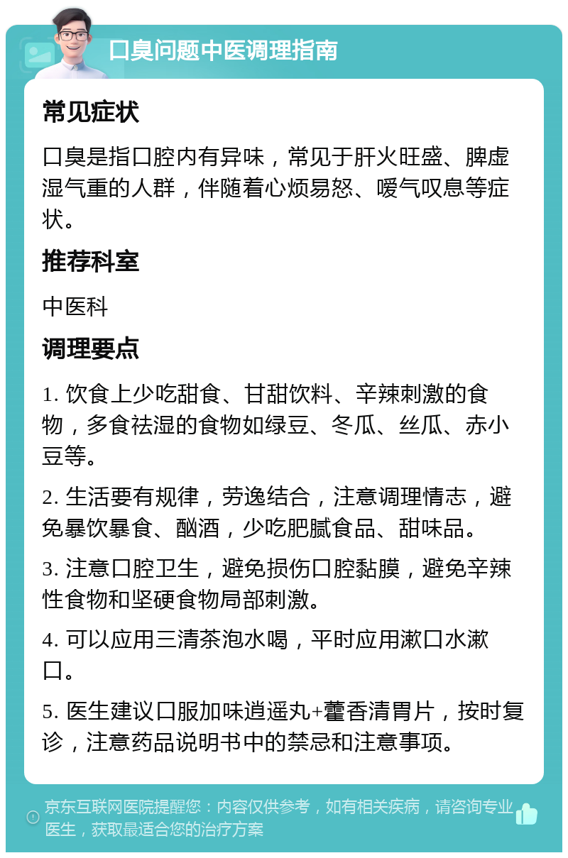 口臭问题中医调理指南 常见症状 口臭是指口腔内有异味，常见于肝火旺盛、脾虚湿气重的人群，伴随着心烦易怒、嗳气叹息等症状。 推荐科室 中医科 调理要点 1. 饮食上少吃甜食、甘甜饮料、辛辣刺激的食物，多食祛湿的食物如绿豆、冬瓜、丝瓜、赤小豆等。 2. 生活要有规律，劳逸结合，注意调理情志，避免暴饮暴食、酗酒，少吃肥腻食品、甜味品。 3. 注意口腔卫生，避免损伤口腔黏膜，避免辛辣性食物和坚硬食物局部刺激。 4. 可以应用三清茶泡水喝，平时应用漱口水漱口。 5. 医生建议口服加味逍遥丸+藿香清胃片，按时复诊，注意药品说明书中的禁忌和注意事项。