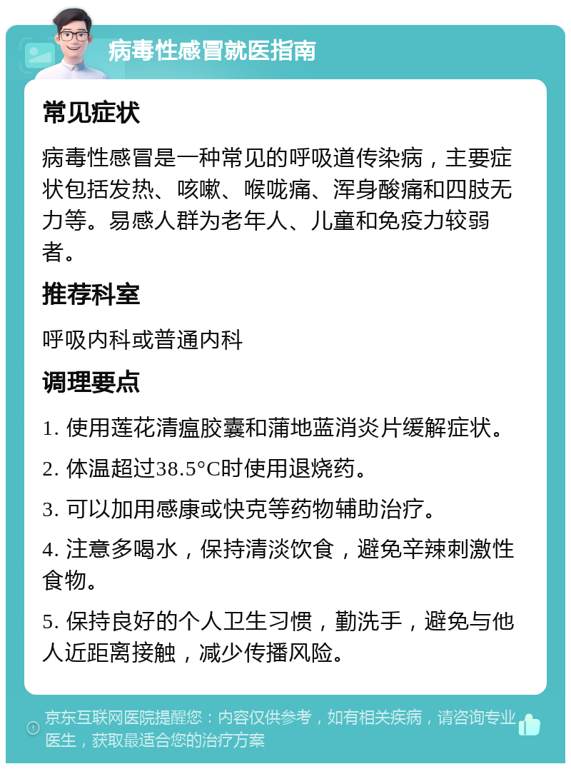 病毒性感冒就医指南 常见症状 病毒性感冒是一种常见的呼吸道传染病，主要症状包括发热、咳嗽、喉咙痛、浑身酸痛和四肢无力等。易感人群为老年人、儿童和免疫力较弱者。 推荐科室 呼吸内科或普通内科 调理要点 1. 使用莲花清瘟胶囊和蒲地蓝消炎片缓解症状。 2. 体温超过38.5°C时使用退烧药。 3. 可以加用感康或快克等药物辅助治疗。 4. 注意多喝水，保持清淡饮食，避免辛辣刺激性食物。 5. 保持良好的个人卫生习惯，勤洗手，避免与他人近距离接触，减少传播风险。