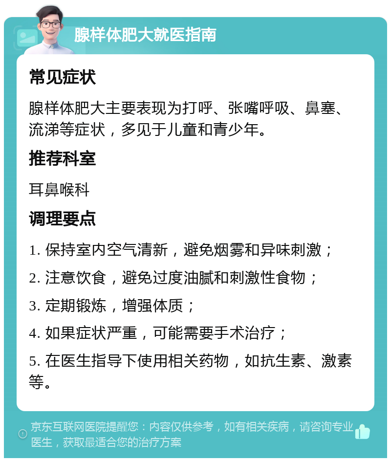 腺样体肥大就医指南 常见症状 腺样体肥大主要表现为打呼、张嘴呼吸、鼻塞、流涕等症状，多见于儿童和青少年。 推荐科室 耳鼻喉科 调理要点 1. 保持室内空气清新，避免烟雾和异味刺激； 2. 注意饮食，避免过度油腻和刺激性食物； 3. 定期锻炼，增强体质； 4. 如果症状严重，可能需要手术治疗； 5. 在医生指导下使用相关药物，如抗生素、激素等。