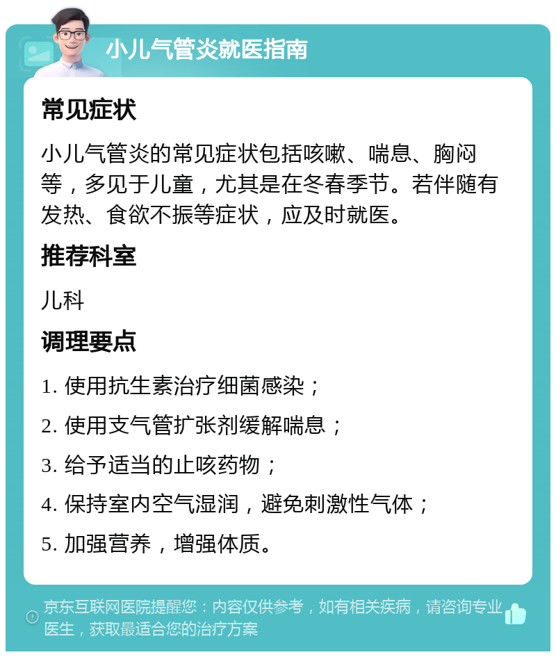 小儿气管炎就医指南 常见症状 小儿气管炎的常见症状包括咳嗽、喘息、胸闷等，多见于儿童，尤其是在冬春季节。若伴随有发热、食欲不振等症状，应及时就医。 推荐科室 儿科 调理要点 1. 使用抗生素治疗细菌感染； 2. 使用支气管扩张剂缓解喘息； 3. 给予适当的止咳药物； 4. 保持室内空气湿润，避免刺激性气体； 5. 加强营养，增强体质。