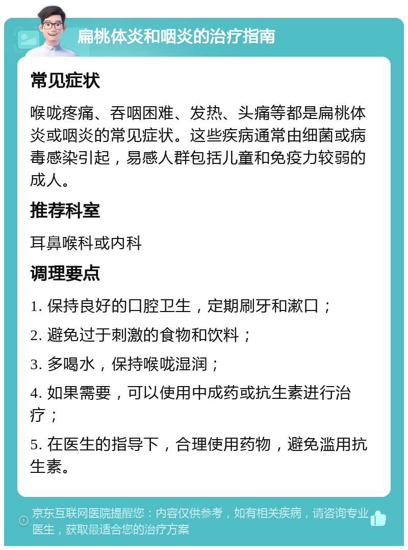 扁桃体炎和咽炎的治疗指南 常见症状 喉咙疼痛、吞咽困难、发热、头痛等都是扁桃体炎或咽炎的常见症状。这些疾病通常由细菌或病毒感染引起，易感人群包括儿童和免疫力较弱的成人。 推荐科室 耳鼻喉科或内科 调理要点 1. 保持良好的口腔卫生，定期刷牙和漱口； 2. 避免过于刺激的食物和饮料； 3. 多喝水，保持喉咙湿润； 4. 如果需要，可以使用中成药或抗生素进行治疗； 5. 在医生的指导下，合理使用药物，避免滥用抗生素。