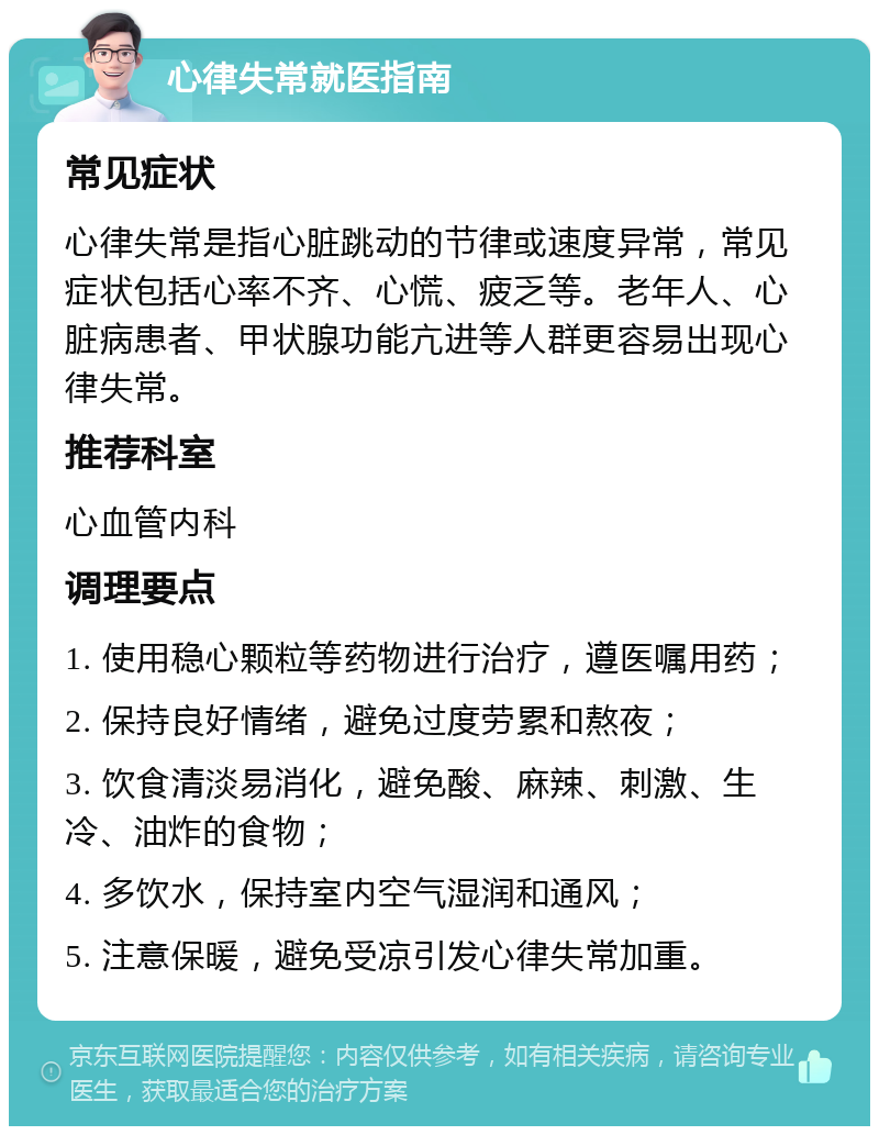 心律失常就医指南 常见症状 心律失常是指心脏跳动的节律或速度异常，常见症状包括心率不齐、心慌、疲乏等。老年人、心脏病患者、甲状腺功能亢进等人群更容易出现心律失常。 推荐科室 心血管内科 调理要点 1. 使用稳心颗粒等药物进行治疗，遵医嘱用药； 2. 保持良好情绪，避免过度劳累和熬夜； 3. 饮食清淡易消化，避免酸、麻辣、刺激、生冷、油炸的食物； 4. 多饮水，保持室内空气湿润和通风； 5. 注意保暖，避免受凉引发心律失常加重。