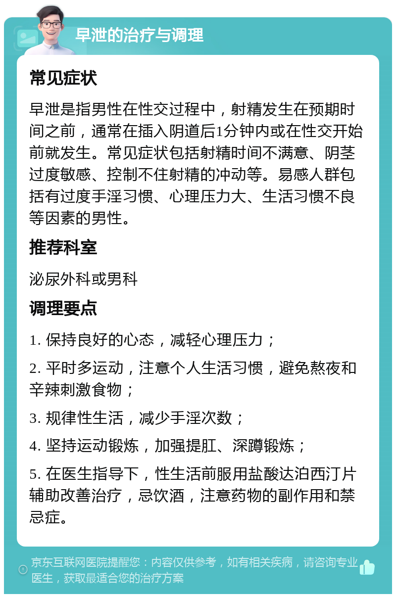 早泄的治疗与调理 常见症状 早泄是指男性在性交过程中，射精发生在预期时间之前，通常在插入阴道后1分钟内或在性交开始前就发生。常见症状包括射精时间不满意、阴茎过度敏感、控制不住射精的冲动等。易感人群包括有过度手淫习惯、心理压力大、生活习惯不良等因素的男性。 推荐科室 泌尿外科或男科 调理要点 1. 保持良好的心态，减轻心理压力； 2. 平时多运动，注意个人生活习惯，避免熬夜和辛辣刺激食物； 3. 规律性生活，减少手淫次数； 4. 坚持运动锻炼，加强提肛、深蹲锻炼； 5. 在医生指导下，性生活前服用盐酸达泊西汀片辅助改善治疗，忌饮酒，注意药物的副作用和禁忌症。