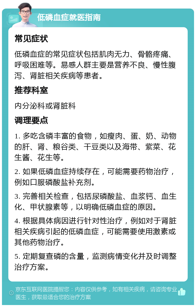 低磷血症就医指南 常见症状 低磷血症的常见症状包括肌肉无力、骨骼疼痛、呼吸困难等。易感人群主要是营养不良、慢性腹泻、肾脏相关疾病等患者。 推荐科室 内分泌科或肾脏科 调理要点 1. 多吃含磷丰富的食物，如瘦肉、蛋、奶、动物的肝、肾、粮谷类、干豆类以及海带、紫菜、花生酱、花生等。 2. 如果低磷血症持续存在，可能需要药物治疗，例如口服磷酸盐补充剂。 3. 完善相关检查，包括尿磷酸盐、血浆钙、血生化、甲状腺素等，以明确低磷血症的原因。 4. 根据具体病因进行针对性治疗，例如对于肾脏相关疾病引起的低磷血症，可能需要使用激素或其他药物治疗。 5. 定期复查磷的含量，监测病情变化并及时调整治疗方案。