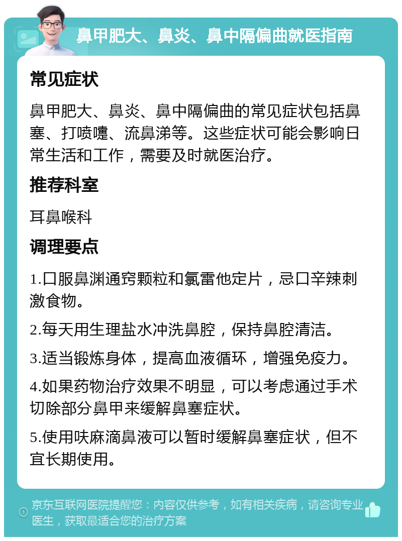 鼻甲肥大、鼻炎、鼻中隔偏曲就医指南 常见症状 鼻甲肥大、鼻炎、鼻中隔偏曲的常见症状包括鼻塞、打喷嚏、流鼻涕等。这些症状可能会影响日常生活和工作，需要及时就医治疗。 推荐科室 耳鼻喉科 调理要点 1.口服鼻渊通窍颗粒和氯雷他定片，忌口辛辣刺激食物。 2.每天用生理盐水冲洗鼻腔，保持鼻腔清洁。 3.适当锻炼身体，提高血液循环，增强免疫力。 4.如果药物治疗效果不明显，可以考虑通过手术切除部分鼻甲来缓解鼻塞症状。 5.使用呋麻滴鼻液可以暂时缓解鼻塞症状，但不宜长期使用。