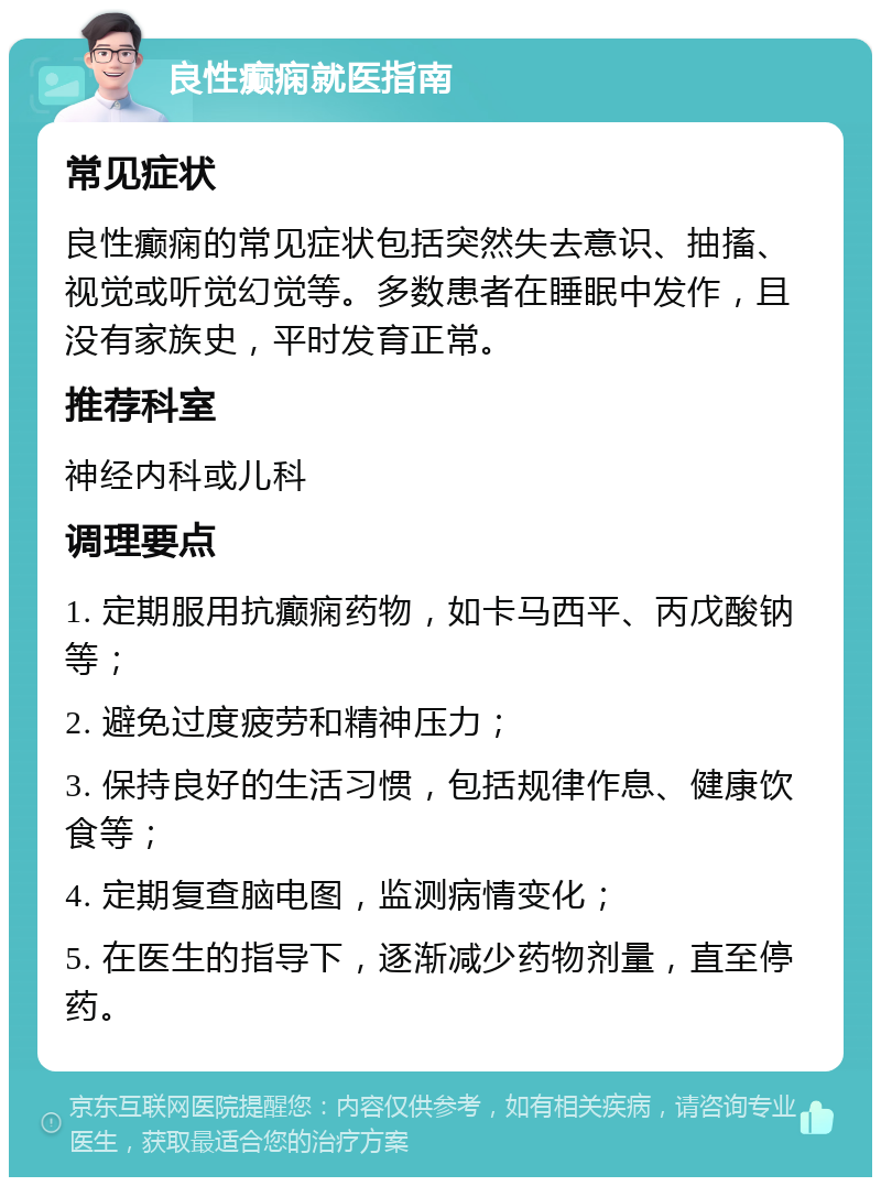 良性癫痫就医指南 常见症状 良性癫痫的常见症状包括突然失去意识、抽搐、视觉或听觉幻觉等。多数患者在睡眠中发作，且没有家族史，平时发育正常。 推荐科室 神经内科或儿科 调理要点 1. 定期服用抗癫痫药物，如卡马西平、丙戊酸钠等； 2. 避免过度疲劳和精神压力； 3. 保持良好的生活习惯，包括规律作息、健康饮食等； 4. 定期复查脑电图，监测病情变化； 5. 在医生的指导下，逐渐减少药物剂量，直至停药。