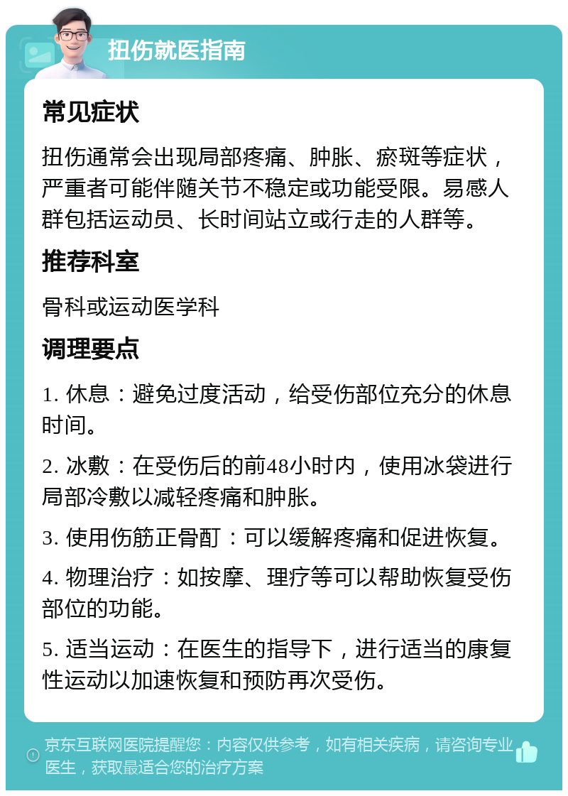 扭伤就医指南 常见症状 扭伤通常会出现局部疼痛、肿胀、瘀斑等症状，严重者可能伴随关节不稳定或功能受限。易感人群包括运动员、长时间站立或行走的人群等。 推荐科室 骨科或运动医学科 调理要点 1. 休息：避免过度活动，给受伤部位充分的休息时间。 2. 冰敷：在受伤后的前48小时内，使用冰袋进行局部冷敷以减轻疼痛和肿胀。 3. 使用伤筋正骨酊：可以缓解疼痛和促进恢复。 4. 物理治疗：如按摩、理疗等可以帮助恢复受伤部位的功能。 5. 适当运动：在医生的指导下，进行适当的康复性运动以加速恢复和预防再次受伤。