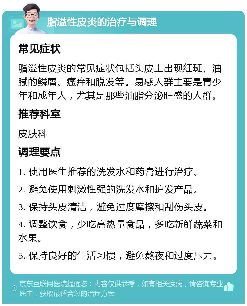 脂溢性皮炎的治疗与调理 常见症状 脂溢性皮炎的常见症状包括头皮上出现红斑、油腻的鳞屑、瘙痒和脱发等。易感人群主要是青少年和成年人，尤其是那些油脂分泌旺盛的人群。 推荐科室 皮肤科 调理要点 1. 使用医生推荐的洗发水和药膏进行治疗。 2. 避免使用刺激性强的洗发水和护发产品。 3. 保持头皮清洁，避免过度摩擦和刮伤头皮。 4. 调整饮食，少吃高热量食品，多吃新鲜蔬菜和水果。 5. 保持良好的生活习惯，避免熬夜和过度压力。