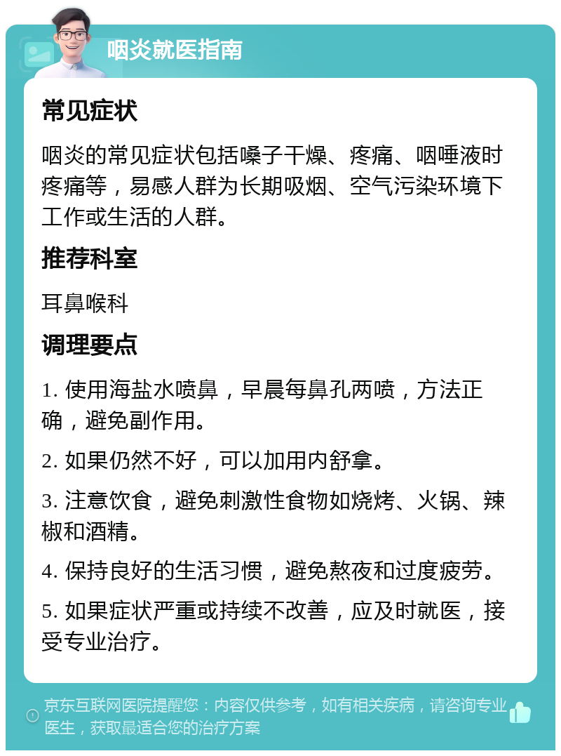 咽炎就医指南 常见症状 咽炎的常见症状包括嗓子干燥、疼痛、咽唾液时疼痛等，易感人群为长期吸烟、空气污染环境下工作或生活的人群。 推荐科室 耳鼻喉科 调理要点 1. 使用海盐水喷鼻，早晨每鼻孔两喷，方法正确，避免副作用。 2. 如果仍然不好，可以加用内舒拿。 3. 注意饮食，避免刺激性食物如烧烤、火锅、辣椒和酒精。 4. 保持良好的生活习惯，避免熬夜和过度疲劳。 5. 如果症状严重或持续不改善，应及时就医，接受专业治疗。