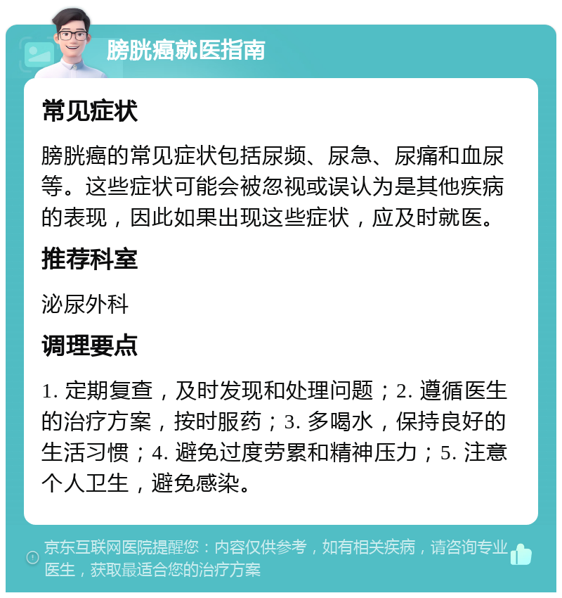 膀胱癌就医指南 常见症状 膀胱癌的常见症状包括尿频、尿急、尿痛和血尿等。这些症状可能会被忽视或误认为是其他疾病的表现，因此如果出现这些症状，应及时就医。 推荐科室 泌尿外科 调理要点 1. 定期复查，及时发现和处理问题；2. 遵循医生的治疗方案，按时服药；3. 多喝水，保持良好的生活习惯；4. 避免过度劳累和精神压力；5. 注意个人卫生，避免感染。