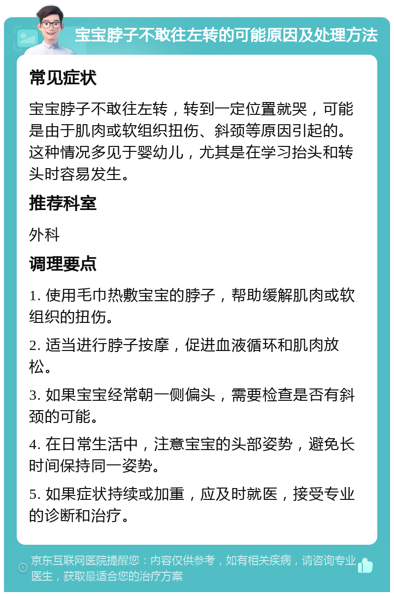 宝宝脖子不敢往左转的可能原因及处理方法 常见症状 宝宝脖子不敢往左转，转到一定位置就哭，可能是由于肌肉或软组织扭伤、斜颈等原因引起的。这种情况多见于婴幼儿，尤其是在学习抬头和转头时容易发生。 推荐科室 外科 调理要点 1. 使用毛巾热敷宝宝的脖子，帮助缓解肌肉或软组织的扭伤。 2. 适当进行脖子按摩，促进血液循环和肌肉放松。 3. 如果宝宝经常朝一侧偏头，需要检查是否有斜颈的可能。 4. 在日常生活中，注意宝宝的头部姿势，避免长时间保持同一姿势。 5. 如果症状持续或加重，应及时就医，接受专业的诊断和治疗。