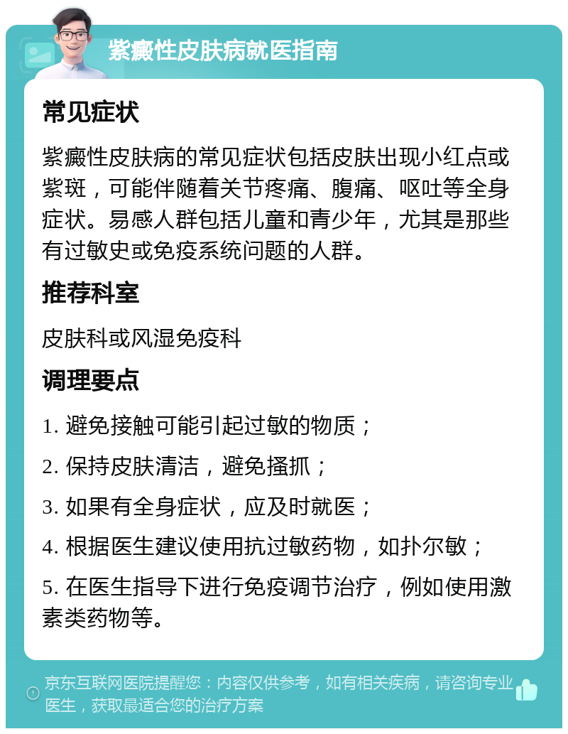 紫癜性皮肤病就医指南 常见症状 紫癜性皮肤病的常见症状包括皮肤出现小红点或紫斑，可能伴随着关节疼痛、腹痛、呕吐等全身症状。易感人群包括儿童和青少年，尤其是那些有过敏史或免疫系统问题的人群。 推荐科室 皮肤科或风湿免疫科 调理要点 1. 避免接触可能引起过敏的物质； 2. 保持皮肤清洁，避免搔抓； 3. 如果有全身症状，应及时就医； 4. 根据医生建议使用抗过敏药物，如扑尔敏； 5. 在医生指导下进行免疫调节治疗，例如使用激素类药物等。