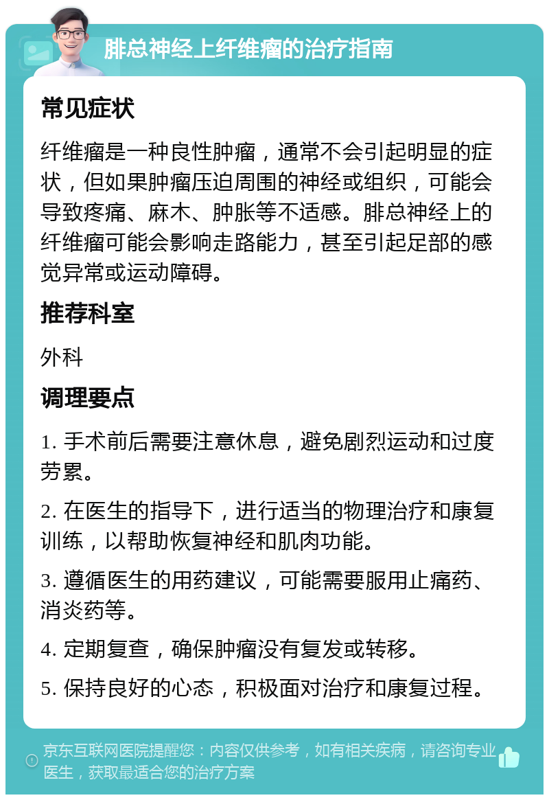 腓总神经上纤维瘤的治疗指南 常见症状 纤维瘤是一种良性肿瘤，通常不会引起明显的症状，但如果肿瘤压迫周围的神经或组织，可能会导致疼痛、麻木、肿胀等不适感。腓总神经上的纤维瘤可能会影响走路能力，甚至引起足部的感觉异常或运动障碍。 推荐科室 外科 调理要点 1. 手术前后需要注意休息，避免剧烈运动和过度劳累。 2. 在医生的指导下，进行适当的物理治疗和康复训练，以帮助恢复神经和肌肉功能。 3. 遵循医生的用药建议，可能需要服用止痛药、消炎药等。 4. 定期复查，确保肿瘤没有复发或转移。 5. 保持良好的心态，积极面对治疗和康复过程。