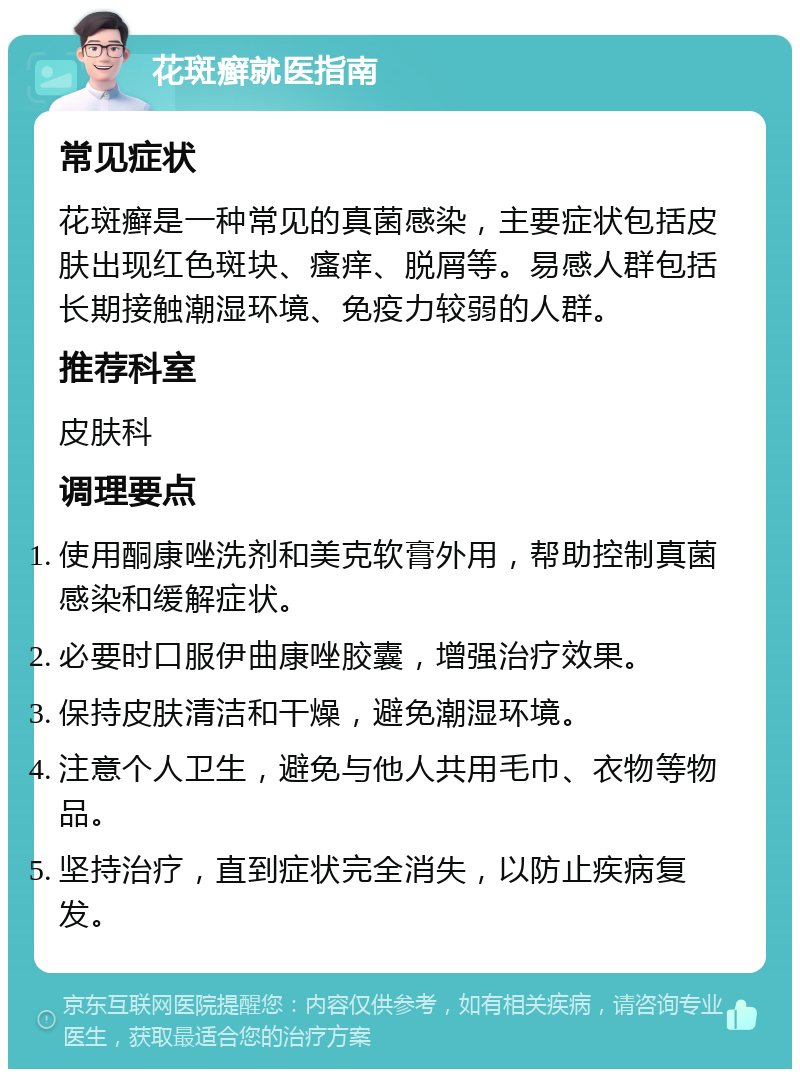 花斑癣就医指南 常见症状 花斑癣是一种常见的真菌感染，主要症状包括皮肤出现红色斑块、瘙痒、脱屑等。易感人群包括长期接触潮湿环境、免疫力较弱的人群。 推荐科室 皮肤科 调理要点 使用酮康唑洗剂和美克软膏外用，帮助控制真菌感染和缓解症状。 必要时口服伊曲康唑胶囊，增强治疗效果。 保持皮肤清洁和干燥，避免潮湿环境。 注意个人卫生，避免与他人共用毛巾、衣物等物品。 坚持治疗，直到症状完全消失，以防止疾病复发。