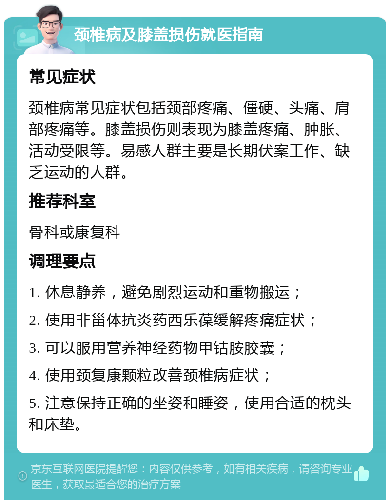 颈椎病及膝盖损伤就医指南 常见症状 颈椎病常见症状包括颈部疼痛、僵硬、头痛、肩部疼痛等。膝盖损伤则表现为膝盖疼痛、肿胀、活动受限等。易感人群主要是长期伏案工作、缺乏运动的人群。 推荐科室 骨科或康复科 调理要点 1. 休息静养，避免剧烈运动和重物搬运； 2. 使用非甾体抗炎药西乐葆缓解疼痛症状； 3. 可以服用营养神经药物甲钴胺胶囊； 4. 使用颈复康颗粒改善颈椎病症状； 5. 注意保持正确的坐姿和睡姿，使用合适的枕头和床垫。