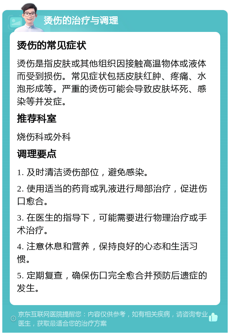 烫伤的治疗与调理 烫伤的常见症状 烫伤是指皮肤或其他组织因接触高温物体或液体而受到损伤。常见症状包括皮肤红肿、疼痛、水泡形成等。严重的烫伤可能会导致皮肤坏死、感染等并发症。 推荐科室 烧伤科或外科 调理要点 1. 及时清洁烫伤部位，避免感染。 2. 使用适当的药膏或乳液进行局部治疗，促进伤口愈合。 3. 在医生的指导下，可能需要进行物理治疗或手术治疗。 4. 注意休息和营养，保持良好的心态和生活习惯。 5. 定期复查，确保伤口完全愈合并预防后遗症的发生。