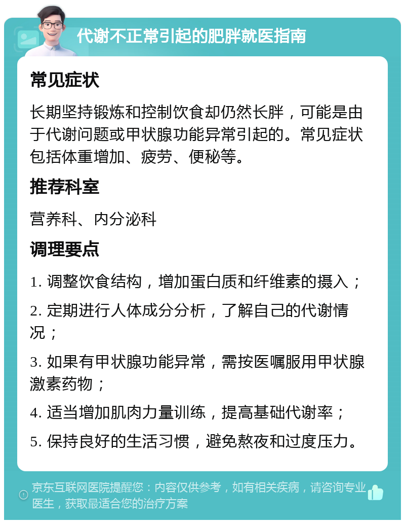 代谢不正常引起的肥胖就医指南 常见症状 长期坚持锻炼和控制饮食却仍然长胖，可能是由于代谢问题或甲状腺功能异常引起的。常见症状包括体重增加、疲劳、便秘等。 推荐科室 营养科、内分泌科 调理要点 1. 调整饮食结构，增加蛋白质和纤维素的摄入； 2. 定期进行人体成分分析，了解自己的代谢情况； 3. 如果有甲状腺功能异常，需按医嘱服用甲状腺激素药物； 4. 适当增加肌肉力量训练，提高基础代谢率； 5. 保持良好的生活习惯，避免熬夜和过度压力。