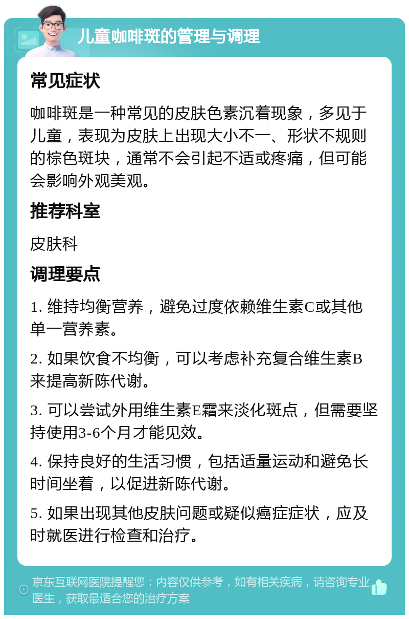 儿童咖啡斑的管理与调理 常见症状 咖啡斑是一种常见的皮肤色素沉着现象，多见于儿童，表现为皮肤上出现大小不一、形状不规则的棕色斑块，通常不会引起不适或疼痛，但可能会影响外观美观。 推荐科室 皮肤科 调理要点 1. 维持均衡营养，避免过度依赖维生素C或其他单一营养素。 2. 如果饮食不均衡，可以考虑补充复合维生素B来提高新陈代谢。 3. 可以尝试外用维生素E霜来淡化斑点，但需要坚持使用3-6个月才能见效。 4. 保持良好的生活习惯，包括适量运动和避免长时间坐着，以促进新陈代谢。 5. 如果出现其他皮肤问题或疑似癌症症状，应及时就医进行检查和治疗。