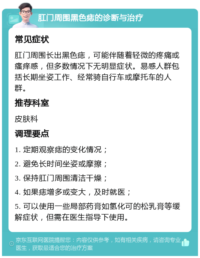 肛门周围黑色痣的诊断与治疗 常见症状 肛门周围长出黑色痣，可能伴随着轻微的疼痛或瘙痒感，但多数情况下无明显症状。易感人群包括长期坐姿工作、经常骑自行车或摩托车的人群。 推荐科室 皮肤科 调理要点 1. 定期观察痣的变化情况； 2. 避免长时间坐姿或摩擦； 3. 保持肛门周围清洁干燥； 4. 如果痣增多或变大，及时就医； 5. 可以使用一些局部药膏如氢化可的松乳膏等缓解症状，但需在医生指导下使用。