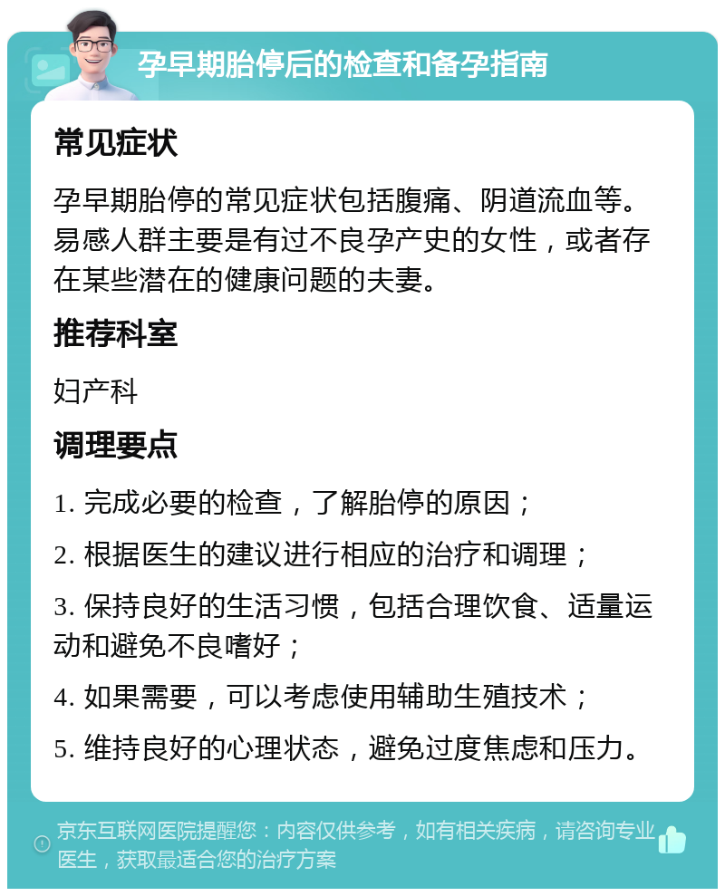 孕早期胎停后的检查和备孕指南 常见症状 孕早期胎停的常见症状包括腹痛、阴道流血等。易感人群主要是有过不良孕产史的女性，或者存在某些潜在的健康问题的夫妻。 推荐科室 妇产科 调理要点 1. 完成必要的检查，了解胎停的原因； 2. 根据医生的建议进行相应的治疗和调理； 3. 保持良好的生活习惯，包括合理饮食、适量运动和避免不良嗜好； 4. 如果需要，可以考虑使用辅助生殖技术； 5. 维持良好的心理状态，避免过度焦虑和压力。