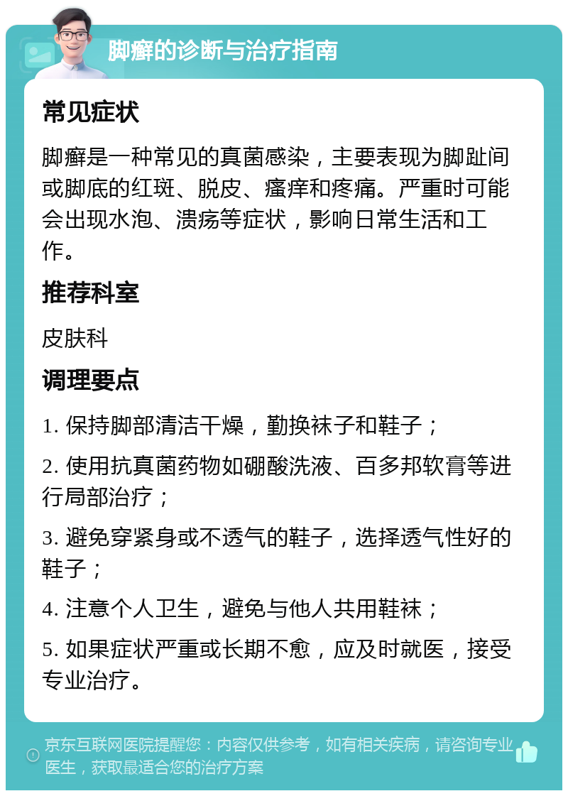 脚癣的诊断与治疗指南 常见症状 脚癣是一种常见的真菌感染，主要表现为脚趾间或脚底的红斑、脱皮、瘙痒和疼痛。严重时可能会出现水泡、溃疡等症状，影响日常生活和工作。 推荐科室 皮肤科 调理要点 1. 保持脚部清洁干燥，勤换袜子和鞋子； 2. 使用抗真菌药物如硼酸洗液、百多邦软膏等进行局部治疗； 3. 避免穿紧身或不透气的鞋子，选择透气性好的鞋子； 4. 注意个人卫生，避免与他人共用鞋袜； 5. 如果症状严重或长期不愈，应及时就医，接受专业治疗。