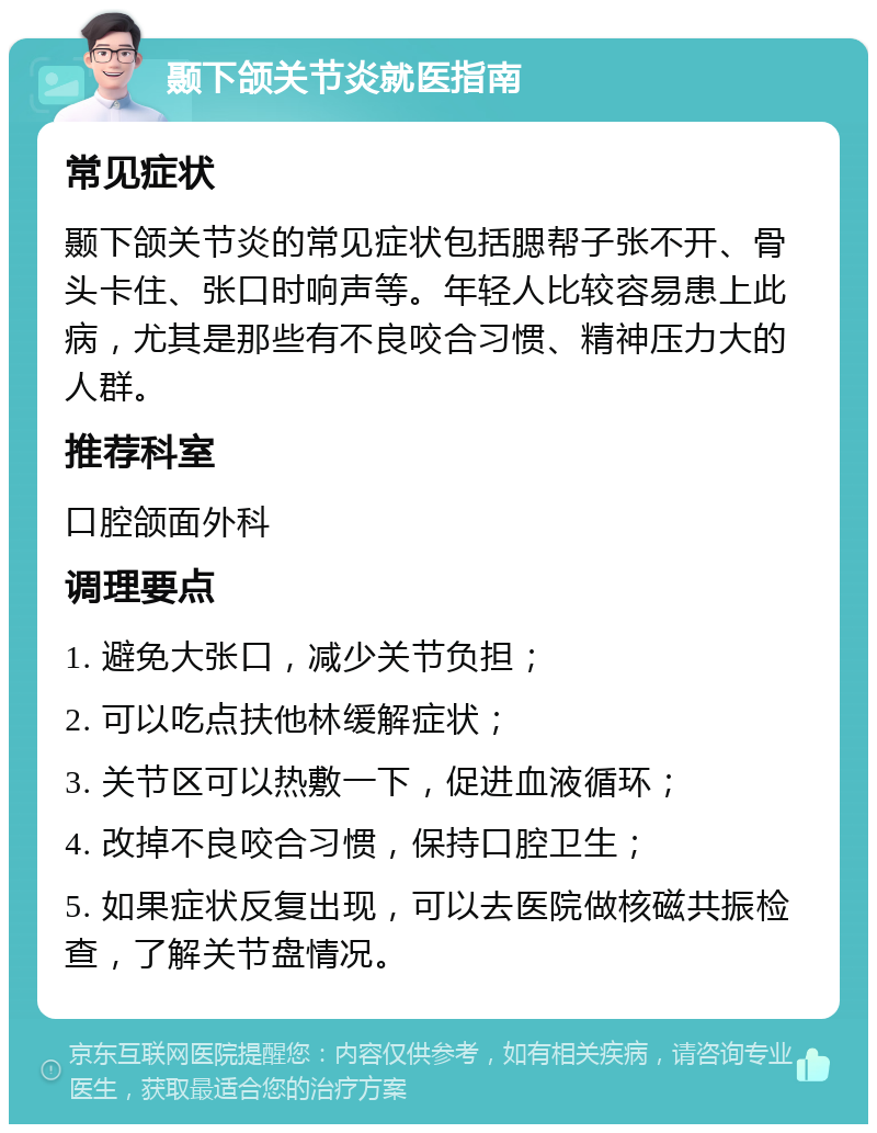 颞下颌关节炎就医指南 常见症状 颞下颌关节炎的常见症状包括腮帮子张不开、骨头卡住、张口时响声等。年轻人比较容易患上此病，尤其是那些有不良咬合习惯、精神压力大的人群。 推荐科室 口腔颌面外科 调理要点 1. 避免大张口，减少关节负担； 2. 可以吃点扶他林缓解症状； 3. 关节区可以热敷一下，促进血液循环； 4. 改掉不良咬合习惯，保持口腔卫生； 5. 如果症状反复出现，可以去医院做核磁共振检查，了解关节盘情况。