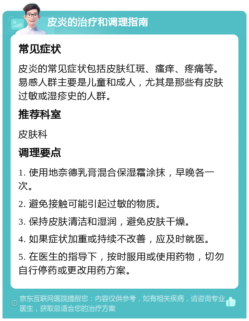 皮炎的治疗和调理指南 常见症状 皮炎的常见症状包括皮肤红斑、瘙痒、疼痛等。易感人群主要是儿童和成人，尤其是那些有皮肤过敏或湿疹史的人群。 推荐科室 皮肤科 调理要点 1. 使用地奈德乳膏混合保湿霜涂抹，早晚各一次。 2. 避免接触可能引起过敏的物质。 3. 保持皮肤清洁和湿润，避免皮肤干燥。 4. 如果症状加重或持续不改善，应及时就医。 5. 在医生的指导下，按时服用或使用药物，切勿自行停药或更改用药方案。